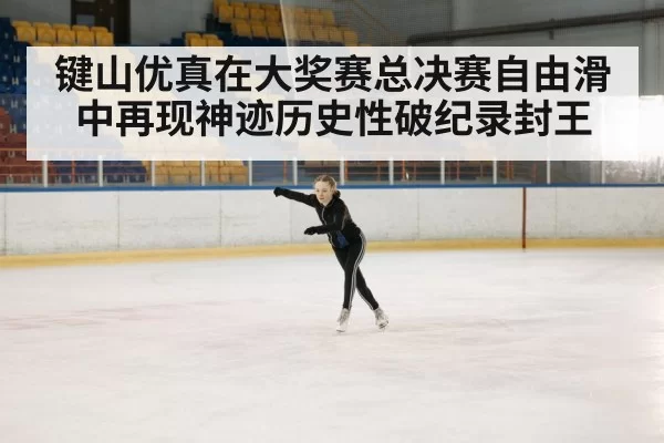键山优真在大奖赛总决赛自由滑中再现神迹历史性破纪录封王