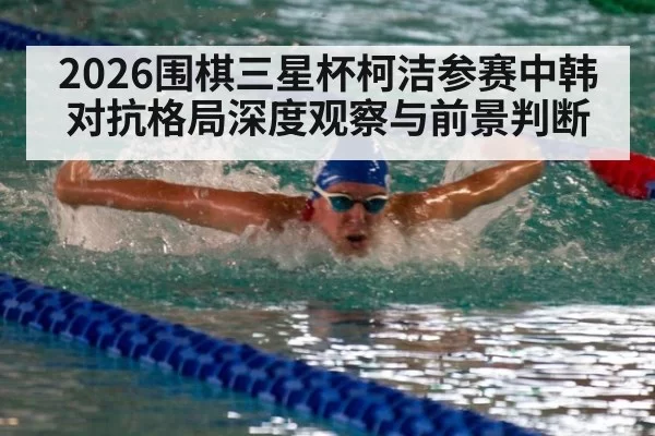 2026围棋三星杯柯洁参赛中韩对抗格局深度观察与前景判断